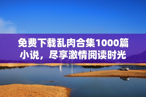 免费下载乱肉合集1000篇小说，尽享激情阅读时光