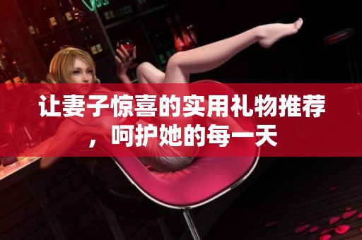 让妻子惊喜的实用礼物推荐，呵护她的每一天