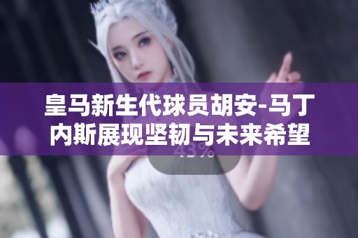 皇马新生代球员胡安-马丁内斯展现坚韧与未来希望