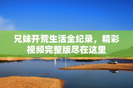 兄妹开荒生活全纪录，精彩视频完整版尽在这里