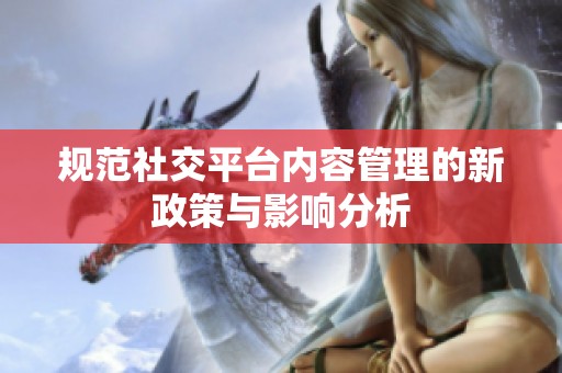 规范社交平台内容管理的新政策与影响分析