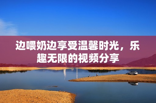 边喂奶边享受温馨时光，乐趣无限的视频分享