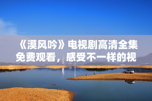 《漠风吟》电视剧高清全集免费观看，感受不一样的视听盛宴