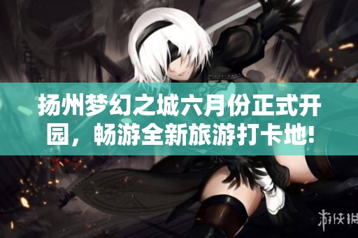扬州梦幻之城六月份正式开园，畅游全新旅游打卡地!