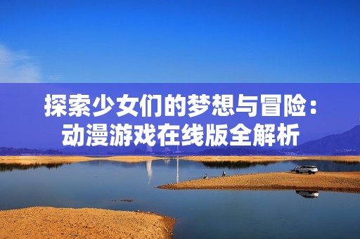 探索少女们的梦想与冒险：动漫游戏在线版全解析