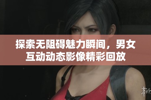 探索无阻碍魅力瞬间，男女互动动态影像精彩回放