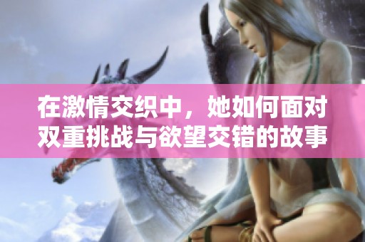 在激情交织中，她如何面对双重挑战与欲望交错的故事