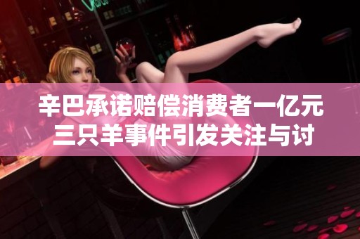 辛巴承诺赔偿消费者一亿元 三只羊事件引发关注与讨论