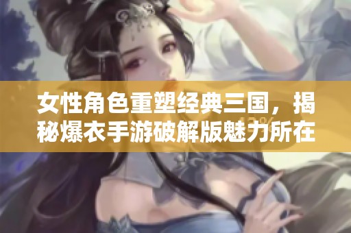 女性角色重塑经典三国，揭秘爆衣手游破解版魅力所在