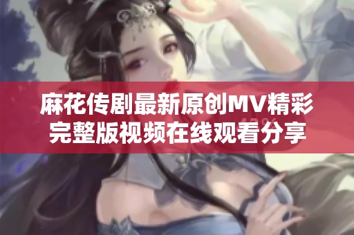 麻花传剧最新原创MV精彩完整版视频在线观看分享