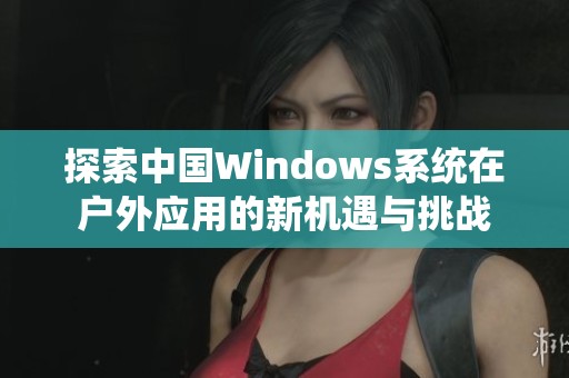 探索中国Windows系统在户外应用的新机遇与挑战
