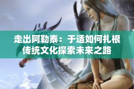 走出阿勒泰：于适如何扎根传统文化探索未来之路