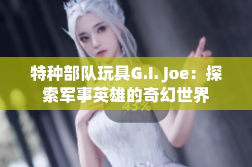 特种部队玩具G.I. Joe：探索军事英雄的奇幻世界