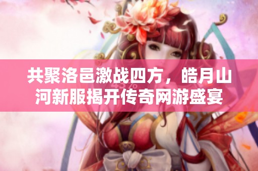 共聚洛邑激战四方，皓月山河新服揭开传奇网游盛宴