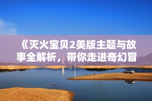 《灭火宝贝2美版主题与故事全解析，带你走进奇幻冒险世界》