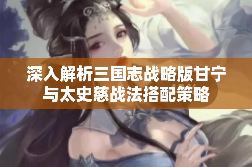 深入解析三国志战略版甘宁与太史慈战法搭配策略