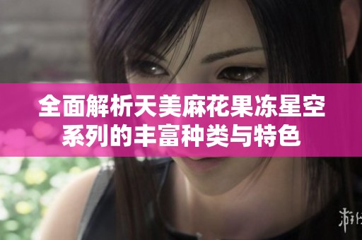 全面解析天美麻花果冻星空系列的丰富种类与特色