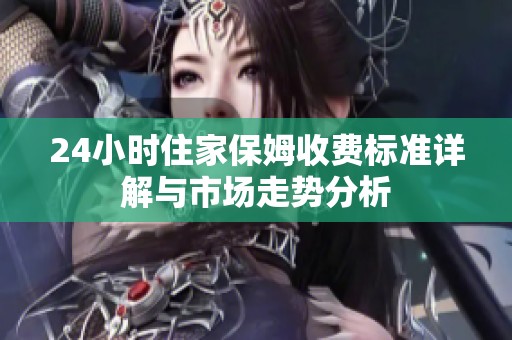 24小时住家保姆收费标准详解与市场走势分析
