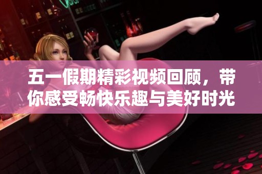 五一假期精彩视频回顾，带你感受畅快乐趣与美好时光