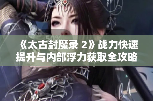 《太古封魔录 2》战力快速提升与内部浮力获取全攻略解析
