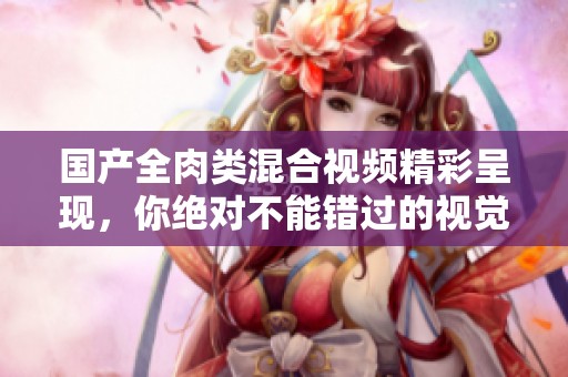 国产全肉类混合视频精彩呈现，你绝对不能错过的视觉盛宴