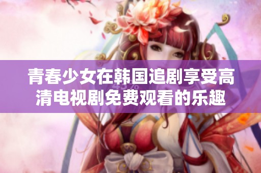 青春少女在韩国追剧享受高清电视剧免费观看的乐趣