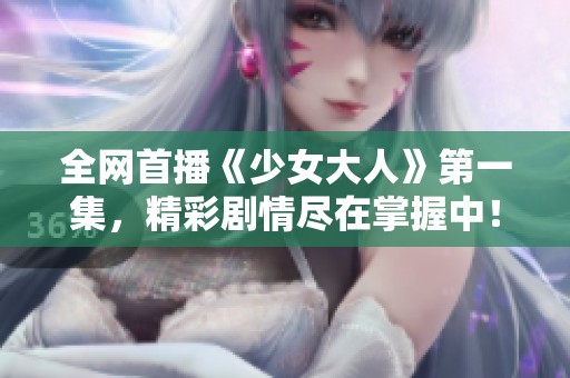 全网首播《少女大人》第一集，精彩剧情尽在掌握中！