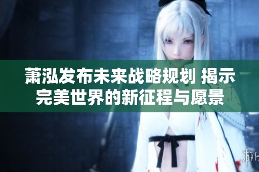 萧泓发布未来战略规划 揭示完美世界的新征程与愿景