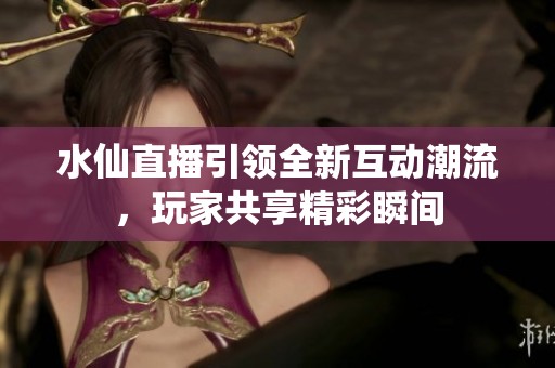 水仙直播引领全新互动潮流，玩家共享精彩瞬间