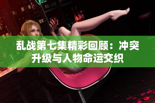 乱战第七集精彩回顾：冲突升级与人物命运交织