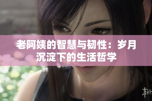 老阿姨的智慧与韧性：岁月沉淀下的生活哲学