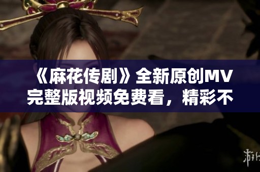 《麻花传剧》全新原创MV完整版视频免费看，精彩不容错过