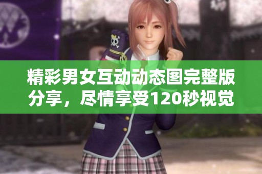 精彩男女互动动态图完整版分享，尽情享受120秒视觉盛宴