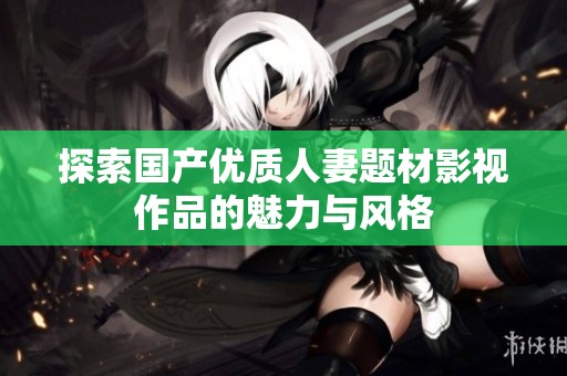 探索国产优质人妻题材影视作品的魅力与风格