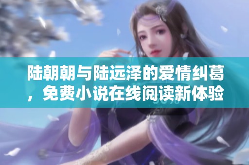 陆朝朝与陆远泽的爱情纠葛，免费小说在线阅读新体验