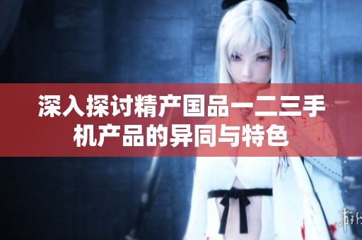 深入探讨精产国品一二三手机产品的异同与特色