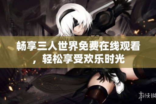 畅享三人世界免费在线观看，轻松享受欢乐时光