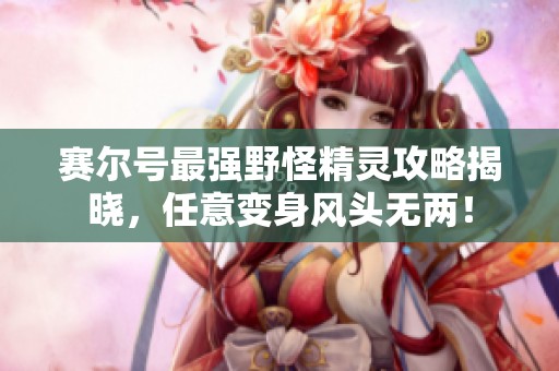 赛尔号最强野怪精灵攻略揭晓，任意变身风头无两！