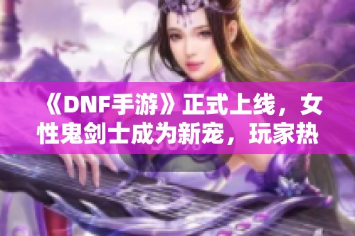 《DNF手游》正式上线，女性鬼剑士成为新宠，玩家热议最新内容
