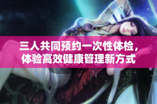 三人共同预约一次性体检，体验高效健康管理新方式