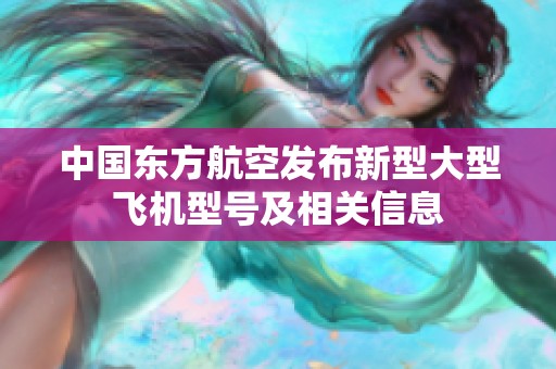 中国东方航空发布新型大型飞机型号及相关信息