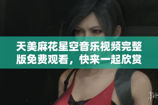 天美麻花星空音乐视频完整版免费观看，快来一起欣赏吧！