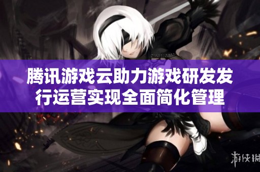 腾讯游戏云助力游戏研发发行运营实现全面简化管理