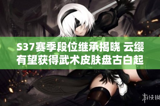 S37赛季段位继承揭晓 云缨有望获得武术皮肤盘古白起或将重塑形象