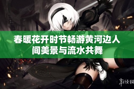 春暖花开时节畅游黄河边人间美景与流水共舞