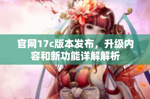 官网17c版本发布，升级内容和新功能详解解析