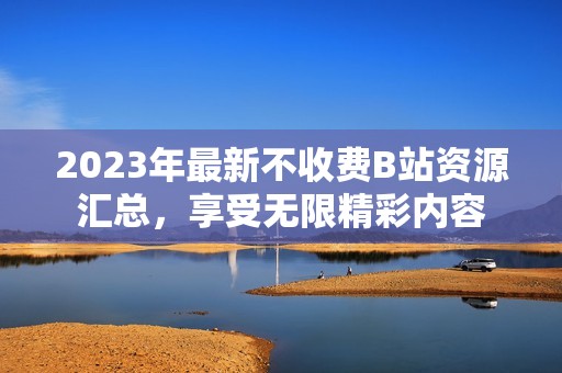2023年最新不收费B站资源汇总，享受无限精彩内容