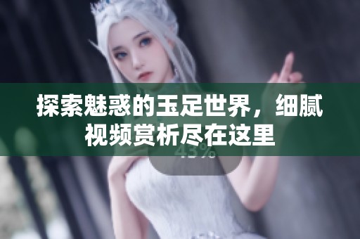 探索魅惑的玉足世界，细腻视频赏析尽在这里