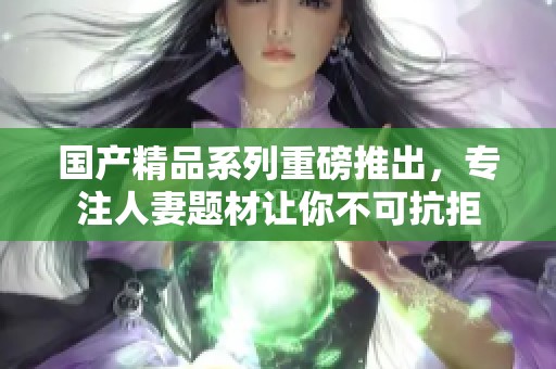 国产精品系列重磅推出，专注人妻题材让你不可抗拒