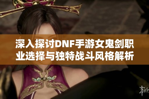 深入探讨DNF手游女鬼剑职业选择与独特战斗风格解析